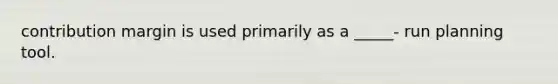 contribution margin is used primarily as a _____- run planning tool.