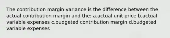 The contribution margin variance is the difference between the actual contribution margin and the: a.actual unit price b.actual variable expenses c.budgeted contribution margin d.budgeted variable expenses