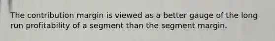The contribution margin is viewed as a better gauge of the long run profitability of a segment than the segment margin.