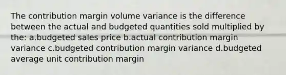 The contribution margin volume variance is the difference between the actual and budgeted quantities sold multiplied by the: a.budgeted sales price b.actual contribution margin variance c.budgeted contribution margin variance d.budgeted average unit contribution margin