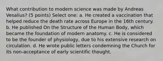 What contribution to modern science was made by Andreas Vesalius? (5 points) Select one: a. He created a vaccination that helped reduce the death rate across Europe in the 16th century. b. He published On the Structure of the Human Body, which became the foundation of modern anatomy. c. He is considered to be the founder of physiology, due to his extensive research on circulation. d. He wrote public letters condemning the Church for its non-acceptance of early scientific thought.