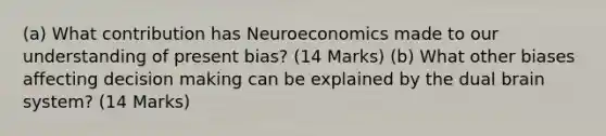 (a) What contribution has Neuroeconomics made to our understanding of present bias? (14 Marks) (b) What other biases affecting decision making can be explained by the dual brain system? (14 Marks)