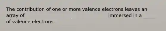 The contribution of one or more valence electrons leaves an array of ___________________ _______________ immersed in a _____ of valence electrons.