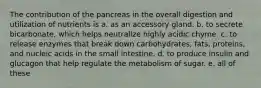 The contribution of the pancreas in the overall digestion and utilization of nutrients is a. as an accessory gland. b. to secrete bicarbonate, which helps neutralize highly acidic chyme. c. to release enzymes that break down carbohydrates, fats, proteins, and nucleic acids in the small intestine. d. to produce insulin and glucagon that help regulate the metabolism of sugar. e. all of these