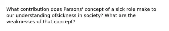 What contribution does Parsons' concept of a sick role make to our understanding ofsickness in society? What are the weaknesses of that concept?