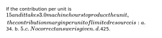 If the contribution per unit is 15 and it takes 3.0 machine hours to produce the unit, the contribution margin per unit of limited resource is: a.34. b. 5. c. No correct answer is given. d.425.