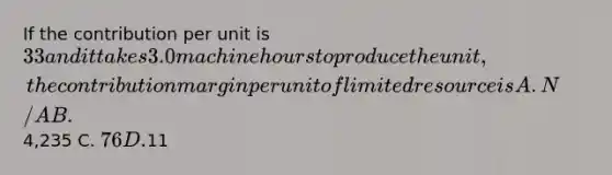 If the contribution per unit is 33 and it takes 3.0 machine hours to produce the unit, the contribution margin per unit of limited resource is A. N/A B.4,235 C. 76 D.11