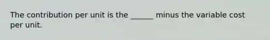 The contribution per unit is the ______ minus the variable cost per unit.