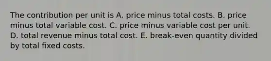 The contribution per unit is A. price minus total costs. B. price minus total variable cost. C. price minus variable cost per unit. D. total revenue minus total cost. E. break-even quantity divided by total fixed costs.