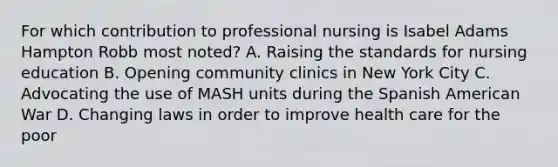 For which contribution to professional nursing is Isabel Adams Hampton Robb most noted? A. Raising the standards for nursing education B. Opening community clinics in New York City C. Advocating the use of MASH units during the Spanish American War D. Changing laws in order to improve health care for the poor