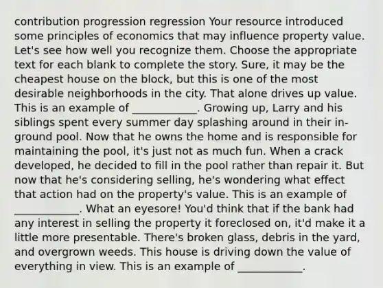 contribution progression regression Your resource introduced some principles of economics that may influence property value. Let's see how well you recognize them. Choose the appropriate text for each blank to complete the story. Sure, it may be the cheapest house on the block, but this is one of the most desirable neighborhoods in the city. That alone drives up value. This is an example of ____________. Growing up, Larry and his siblings spent every summer day splashing around in their in-ground pool. Now that he owns the home and is responsible for maintaining the pool, it's just not as much fun. When a crack developed, he decided to fill in the pool rather than repair it. But now that he's considering selling, he's wondering what effect that action had on the property's value. This is an example of ____________. What an eyesore! You'd think that if the bank had any interest in selling the property it foreclosed on, it'd make it a little more presentable. There's broken glass, debris in the yard, and overgrown weeds. This house is driving down the value of everything in view. This is an example of ____________.