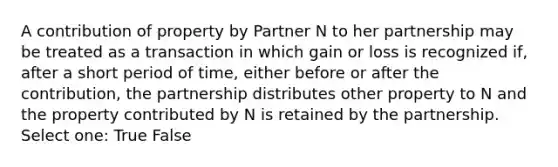 A contribution of property by Partner N to her partnership may be treated as a transaction in which gain or loss is recognized if, after a short period of time, either before or after the contribution, the partnership distributes other property to N and the property contributed by N is retained by the partnership. Select one: True False