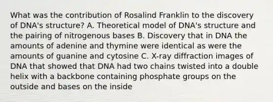 What was the contribution of Rosalind Franklin to the discovery of DNA's structure? A. Theoretical model of DNA's structure and the pairing of nitrogenous bases B. Discovery that in DNA the amounts of adenine and thymine were identical as were the amounts of guanine and cytosine C. X-ray diffraction images of DNA that showed that DNA had two chains twisted into a double helix with a backbone containing phosphate groups on the outside and bases on the inside