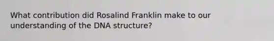 What contribution did Rosalind Franklin make to our understanding of the DNA structure?