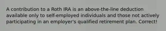 A contribution to a Roth IRA is an above-the-line deduction available only to self-employed individuals and those not actively participating in an employer's qualified retirement plan. Correct!