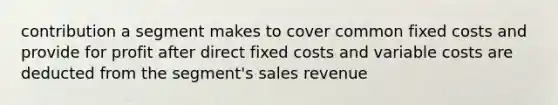 contribution a segment makes to cover common fixed costs and provide for profit after direct fixed costs and variable costs are deducted from the segment's sales revenue