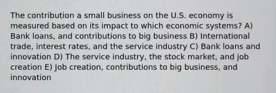 The contribution a small business on the U.S. economy is measured based on its impact to which economic systems? A) Bank loans, and contributions to big business B) International trade, interest rates, and the service industry C) Bank loans and innovation D) The service industry, the stock market, and job creation E) Job creation, contributions to big business, and innovation