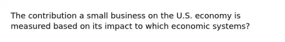 The contribution a small business on the U.S. economy is measured based on its impact to which economic systems?