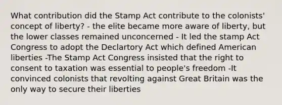 What contribution did the Stamp Act contribute to the colonists' concept of liberty? - the elite became more aware of liberty, but the lower classes remained unconcerned - It led the stamp Act Congress to adopt the Declartory Act which defined American liberties -The Stamp Act Congress insisted that the right to consent to taxation was essential to people's freedom -It convinced colonists that revolting against Great Britain was the only way to secure their liberties