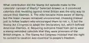 What contribution did the Stamp Act episode make to the colonists' concept of liberty? Selected Answer: a. It convinced colonists that revolting against Great Britain was the only way to secure their liberties. b. The elite became more aware of liberty, but the lower classes remained unconcerned, choosing instead just to follow leaders who encouraged them to riot. c. It led the Stamp Act Congress to adopt the Declaratory Act, which defined American liberties. d. Requiring everyone freed from jail to wear a stamp reminded colonists that they were prisoners of the British empire. e. The Stamp Act Congress insisted that the right to consent to taxation was essential to people's freedom.