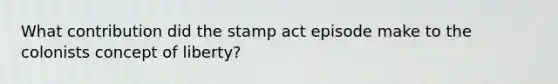 What contribution did the stamp act episode make to the colonists concept of liberty?