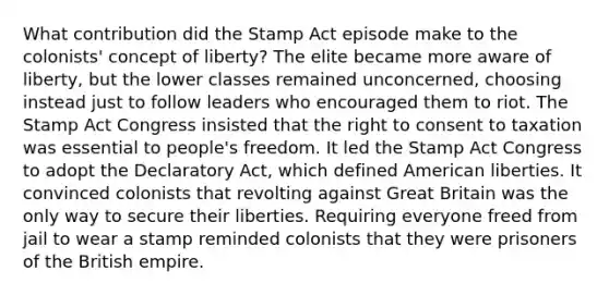 What contribution did the Stamp Act episode make to the colonists' concept of liberty? The elite became more aware of liberty, but the lower classes remained unconcerned, choosing instead just to follow leaders who encouraged them to riot. The Stamp Act Congress insisted that the right to consent to taxation was essential to people's freedom. It led the Stamp Act Congress to adopt the Declaratory Act, which defined American liberties. It convinced colonists that revolting against Great Britain was the only way to secure their liberties. Requiring everyone freed from jail to wear a stamp reminded colonists that they were prisoners of the British empire.