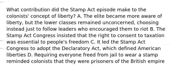 What contribution did the Stamp Act episode make to the colonists' concept of liberty? A. The elite became more aware of liberty, but the lower classes remained unconcerned, choosing instead just to follow leaders who encouraged them to riot B. The Stamp Act Congress insisted that the right to consent to taxation was essential to people's freedom C. It led the Stamp Act Congress to adopt the Declaratory Act, which defined American liberties D. Requiring everyone freed from jail to wear a stamp reminded colonists that they were prisoners of the British empire