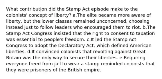 What contribution did the Stamp Act episode make to the colonists' concept of liberty? a.The elite became more aware of liberty, but the lower classes remained unconcerned, choosing instead just to follow leaders who encouraged them to riot. b.The Stamp Act Congress insisted that the right to consent to taxation was essential to people's freedom. c.It led the Stamp Act Congress to adopt the Declaratory Act, which defined American liberties. d.It convinced colonists that revolting against Great Britain was the only way to secure their liberties. e.Requiring everyone freed from jail to wear a stamp reminded colonists that they were prisoners of the British empire.