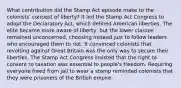 What contribution did the Stamp Act episode make to the colonists' concept of liberty? It led the Stamp Act Congress to adopt the Declaratory Act, which defined American liberties. The elite became more aware of liberty, but the lower classes remained unconcerned, choosing instead just to follow leaders who encouraged them to riot. It convinced colonists that revolting against Great Britain was the only way to secure their liberties. The Stamp Act Congress insisted that the right to consent to taxation was essential to people's freedom. Requiring everyone freed from jail to wear a stamp reminded colonists that they were prisoners of the British empire.