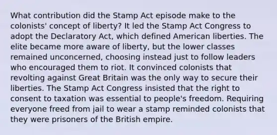 What contribution did the Stamp Act episode make to the colonists' concept of liberty? It led the Stamp Act Congress to adopt the Declaratory Act, which defined American liberties. The elite became more aware of liberty, but the lower classes remained unconcerned, choosing instead just to follow leaders who encouraged them to riot. It convinced colonists that revolting against Great Britain was the only way to secure their liberties. The Stamp Act Congress insisted that the right to consent to taxation was essential to people's freedom. Requiring everyone freed from jail to wear a stamp reminded colonists that they were prisoners of the British empire.