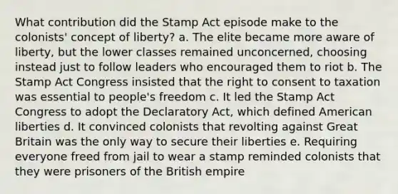 What contribution did the Stamp Act episode make to the colonists' concept of liberty? a. The elite became more aware of liberty, but the lower classes remained unconcerned, choosing instead just to follow leaders who encouraged them to riot b. The Stamp Act Congress insisted that the right to consent to taxation was essential to people's freedom c. It led the Stamp Act Congress to adopt the Declaratory Act, which defined American liberties d. It convinced colonists that revolting against Great Britain was the only way to secure their liberties e. Requiring everyone freed from jail to wear a stamp reminded colonists that they were prisoners of the British empire