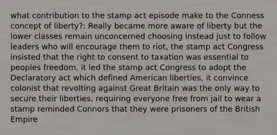 what contribution to the stamp act episode make to the Conness concept of liberty?: Really became more aware of liberty but the lower classes remain unconcerned choosing instead just to follow leaders who will encourage them to riot, the stamp act Congress insisted that the right to consent to taxation was essential to peoples freedom, it led the stamp act Congress to adopt the Declaratory act which defined American liberties, it convince colonist that revolting against Great Britain was the only way to secure their liberties, requiring everyone free from jail to wear a stamp reminded Connors that they were prisoners of the British Empire