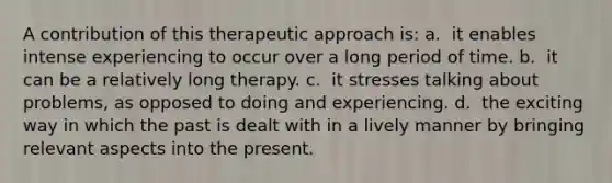 A contribution of this therapeutic approach is: a. ​ it enables intense experiencing to occur over a long period of time. b. ​ it can be a relatively long therapy. c. ​ it stresses talking about problems, as opposed to doing and experiencing. d. ​ the exciting way in which the past is dealt with in a lively manner by bringing relevant aspects into the present.