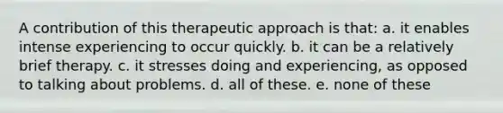 A contribution of this therapeutic approach is that: a. it enables intense experiencing to occur quickly. b. it can be a relatively brief therapy. c. it stresses doing and experiencing, as opposed to talking about problems. d. all of these. e. none of these