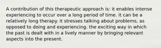 A contribution of this therapeutic approach is: it enables intense experiencing to occur over a long period of time. it can be a relatively long therapy. it stresses talking about problems, as opposed to doing and experiencing. the exciting way in which the past is dealt with in a lively manner by bringing relevant aspects into the present.