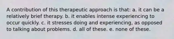 A contribution of this therapeutic approach is that: a. it can be a relatively brief therapy. b. it enables intense experiencing to occur quickly. c. it stresses doing and experiencing, as opposed to talking about problems. d. all of these. e. none of these.