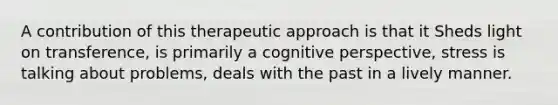 A contribution of this therapeutic approach is that it Sheds light on transference, is primarily a cognitive perspective, stress is talking about problems, deals with the past in a lively manner.