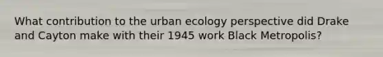 What contribution to the urban ecology perspective did Drake and Cayton make with their 1945 work Black Metropolis?