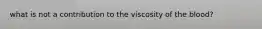 what is not a contribution to the viscosity of the blood?