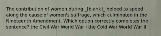 The contribution of women during _[blank]_ helped to speed along the cause of women's suffrage, which culminated in the Nineteenth Amendment. Which option correctly completes the sentence? the Civil War World War I the Cold War World War II