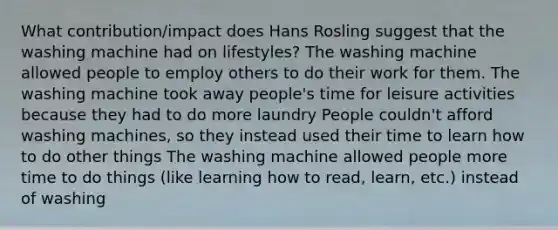 What contribution/impact does Hans Rosling suggest that the washing machine had on lifestyles? The washing machine allowed people to employ others to do their work for them. The washing machine took away people's time for leisure activities because they had to do more laundry People couldn't afford washing machines, so they instead used their time to learn how to do other things The washing machine allowed people more time to do things (like learning how to read, learn, etc.) instead of washing