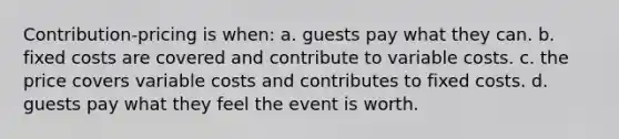 Contribution-pricing is when: a. guests pay what they can. b. fixed costs are covered and contribute to variable costs. c. the price covers variable costs and contributes to fixed costs. d. guests pay what they feel the event is worth.