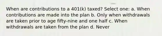 When are contributions to a 401(k) taxed? Select one: a. When contributions are made into the plan b. Only when withdrawals are taken prior to age fifty-nine and one half c. When withdrawals are taken from the plan d. Never