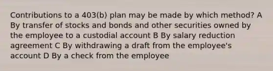 Contributions to a 403(b) plan may be made by which method? A By transfer of stocks and bonds and other securities owned by the employee to a custodial account B By salary reduction agreement C By withdrawing a draft from the employee's account D By a check from the employee