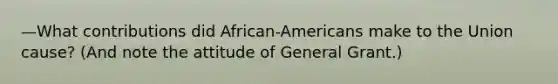 —What contributions did African-Americans make to the Union cause? (And note the attitude of General Grant.)