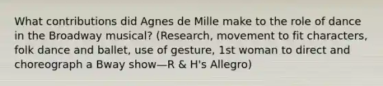 What contributions did Agnes de Mille make to the role of dance in the Broadway musical? (Research, movement to fit characters, folk dance and ballet, use of gesture, 1st woman to direct and choreograph a Bway show—R & H's Allegro)