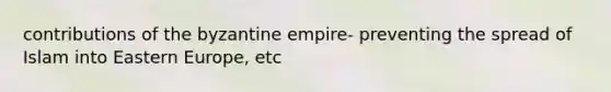 contributions of the byzantine empire- preventing the spread of Islam into Eastern Europe, etc