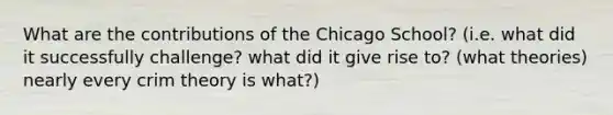 What are the contributions of the Chicago School? (i.e. what did it successfully challenge? what did it give rise to? (what theories) nearly every crim theory is what?)