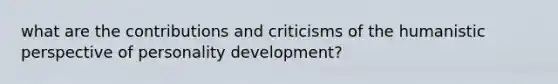 what are the contributions and criticisms of the humanistic perspective of personality development?