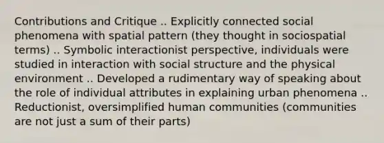 Contributions and Critique .. Explicitly connected social phenomena with spatial pattern (they thought in sociospatial terms) .. Symbolic interactionist perspective, individuals were studied in interaction with social structure and the physical environment .. Developed a rudimentary way of speaking about the role of individual attributes in explaining urban phenomena .. Reductionist, oversimplified human communities (communities are not just a sum of their parts)